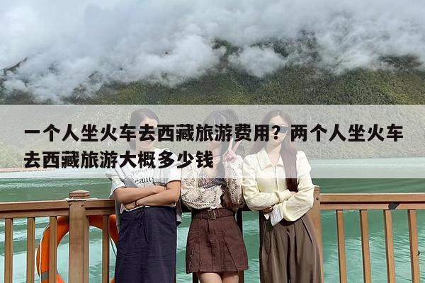一个人坐火车去西藏旅游费用？两个人坐火车去西藏旅游大概多少钱