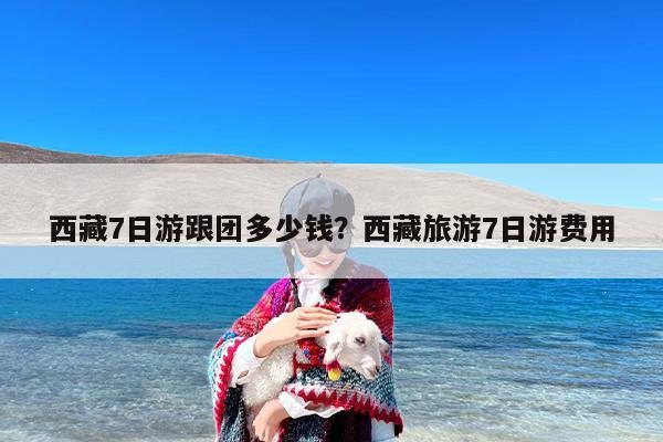 西藏7日游跟团多少钱？西藏旅游7日游费用-第1张图片