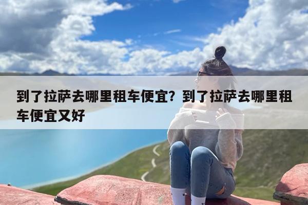 到了拉萨去哪里租车便宜？到了拉萨去哪里租车便宜又好