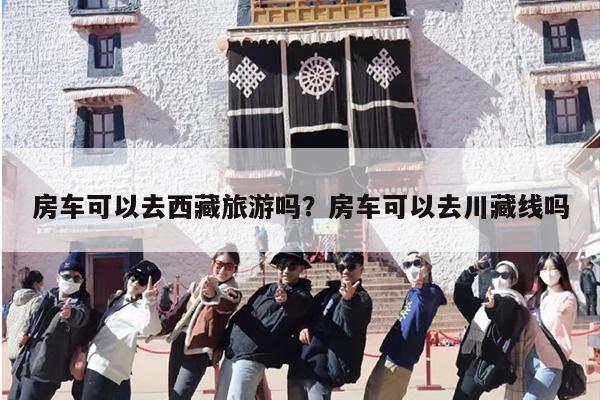 房车可以去西藏旅游吗？房车可以去川藏线吗