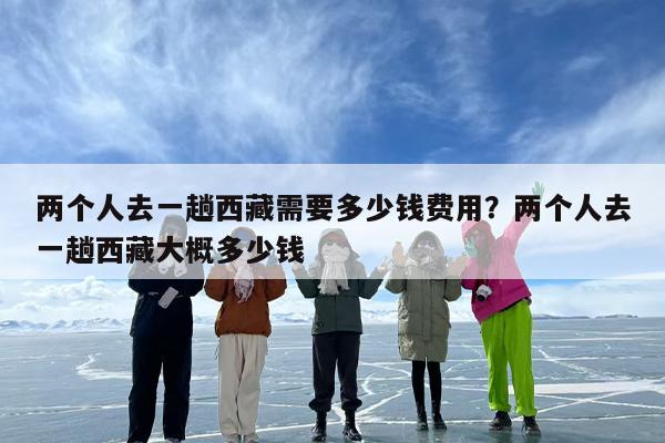 两个人去一趟西藏需要多少钱费用？两个人去一趟西藏大概多少钱