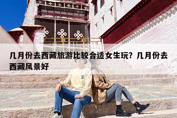 几月份去西藏旅游比较合适女生玩？几月份去西藏风景好