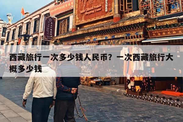 西藏旅行一次多少钱人民币？一次西藏旅行大概多少钱