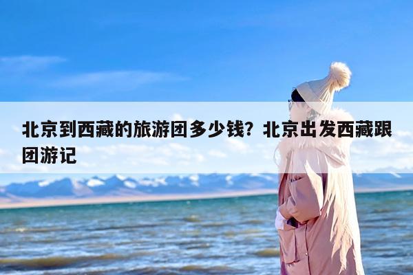 北京到西藏的旅游团多少钱？北京出发西藏跟团游记