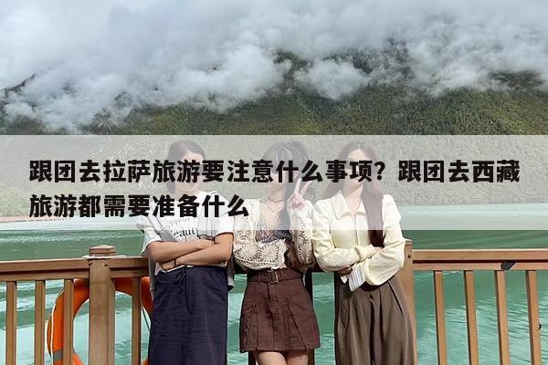 跟团去拉萨旅游要注意什么事项？跟团去西藏旅游都需要准备什么
