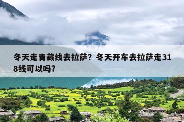 冬天走青藏线去拉萨？冬天开车去拉萨走318线可以吗?