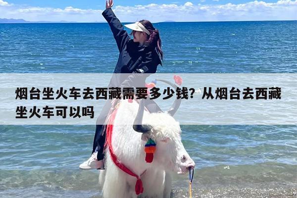 烟台坐火车去西藏需要多少钱？从烟台去西藏坐火车可以吗