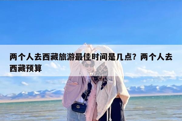 两个人去西藏旅游最佳时间是几点？两个人去西藏预算