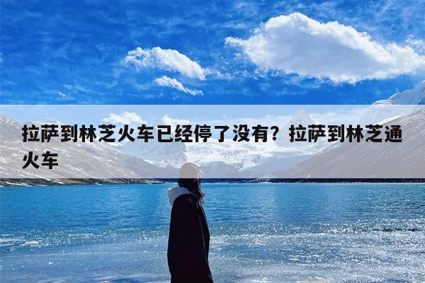 拉萨到林芝火车已经停了没有？拉萨到林芝通火车