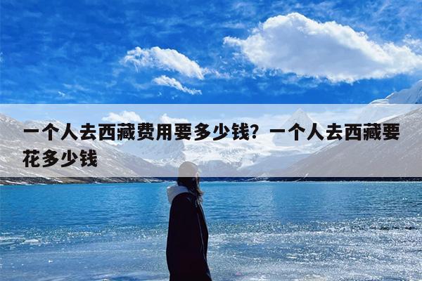 一个人去西藏费用要多少钱？一个人去西藏要花多少钱