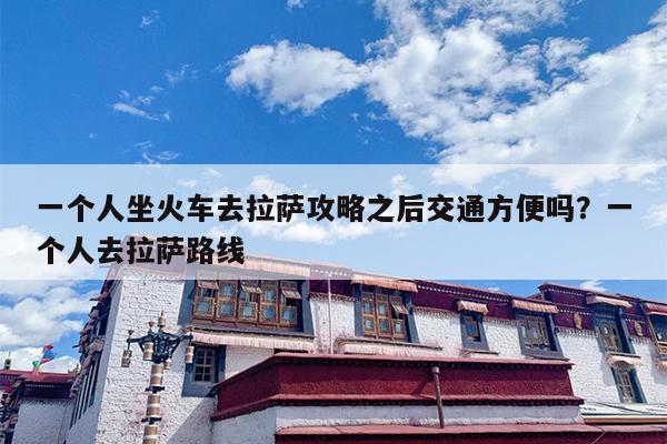 一个人坐火车去拉萨攻略之后交通方便吗？一个人去拉萨路线