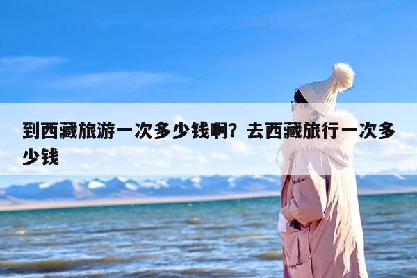到西藏旅游一次多少钱啊？去西藏旅行一次多少钱