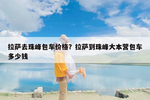 拉萨去珠峰包车价格？拉萨到珠峰大本营包车多少钱