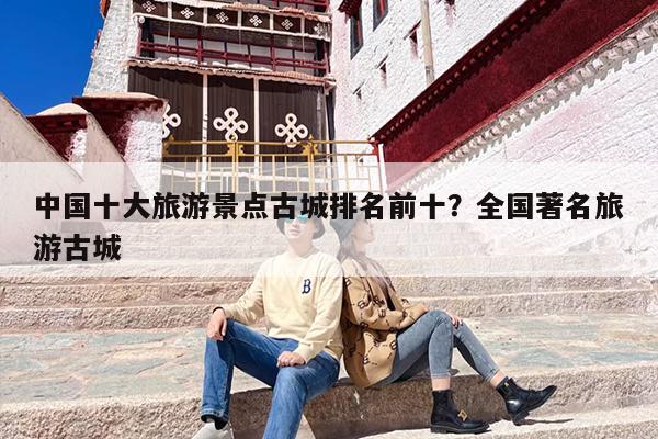 中国十大旅游景点古城排名前十？全国著名旅游古城