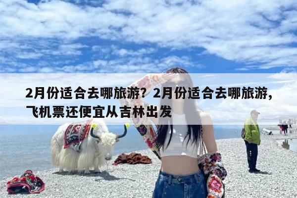 2月份适合去哪旅游？2月份适合去哪旅游,飞机票还便宜从吉林出发
