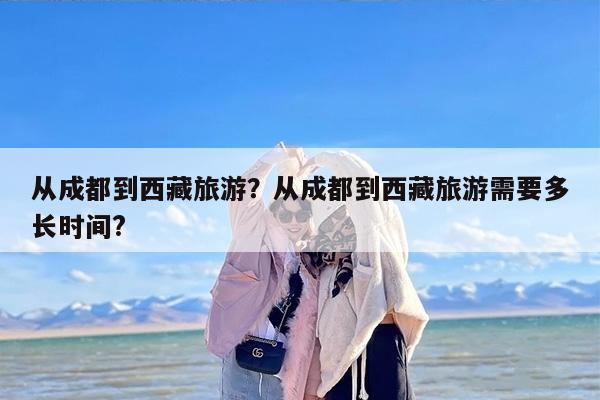 从成都到西藏旅游？从成都到西藏旅游需要多长时间?