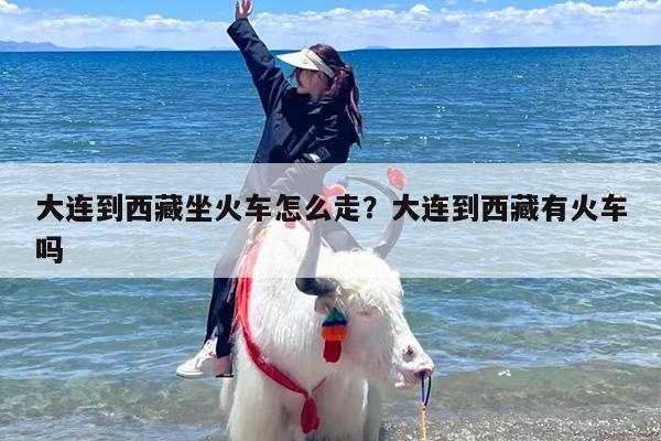 大连到西藏坐火车怎么走？大连到西藏有火车吗