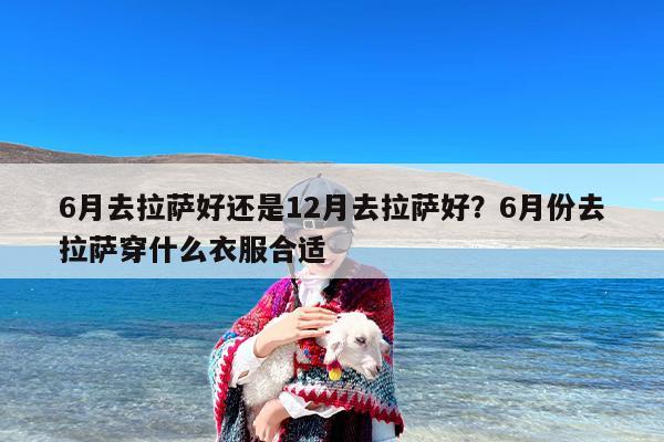 6月去拉萨好还是12月去拉萨好？6月份去拉萨穿什么衣服合适