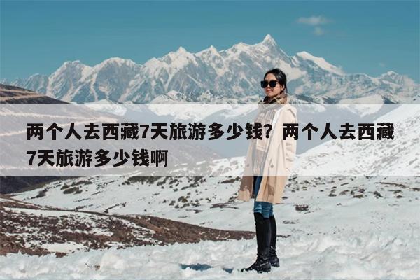 两个人去西藏7天旅游多少钱？两个人去西藏7天旅游多少钱啊