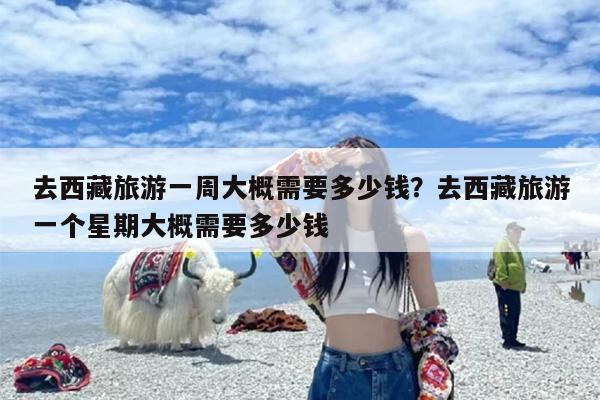 去西藏旅游一周大概需要多少钱？去西藏旅游一个星期大概需要多少钱