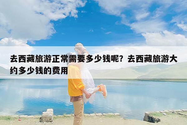 去西藏旅游正常需要多少钱呢？去西藏旅游大约多少钱的费用