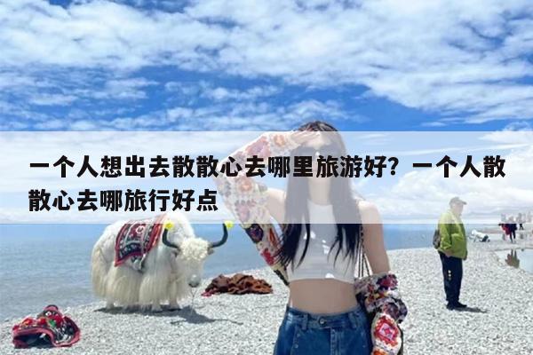一个人想出去散散心去哪里旅游好？一个人散散心去哪旅行好点