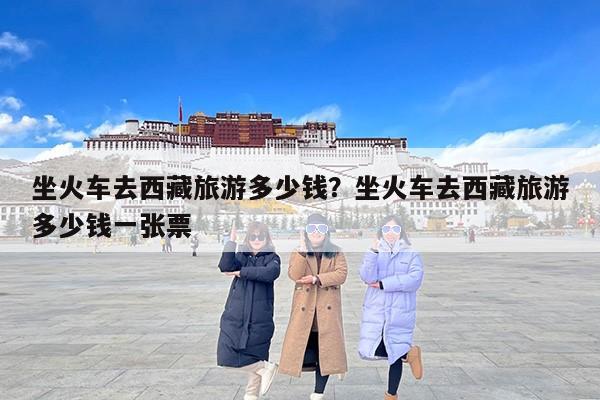 坐火车去西藏旅游多少钱？坐火车去西藏旅游多少钱一张票