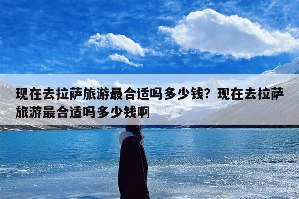 现在去拉萨旅游最合适吗多少钱？现在去拉萨旅游最合适吗多少钱啊