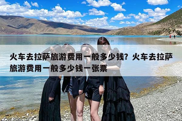 火车去拉萨旅游费用一般多少钱？火车去拉萨旅游费用一般多少钱一张票