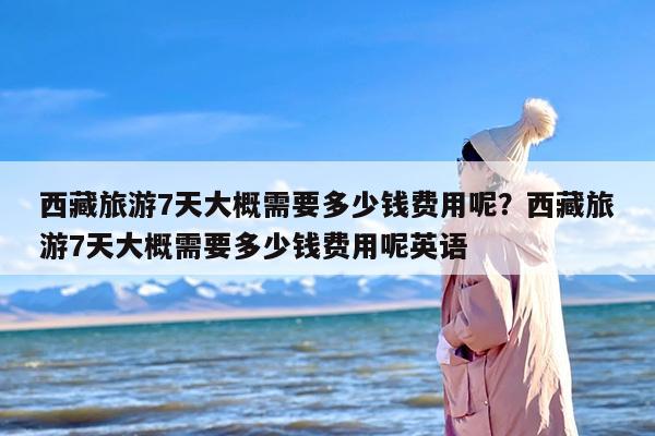 西藏旅游7天大概需要多少钱费用呢？西藏旅游7天大概需要多少钱费用呢英语