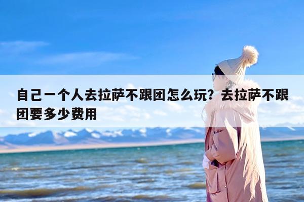 自己一个人去拉萨不跟团怎么玩？去拉萨不跟团要多少费用