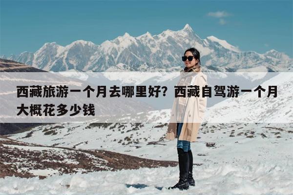 西藏旅游一个月去哪里好？西藏自驾游一个月大概花多少钱