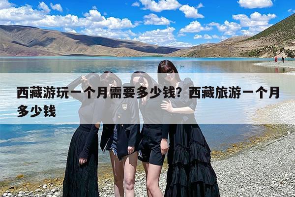 西藏游玩一个月需要多少钱？西藏旅游一个月多少钱