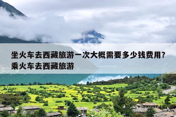 坐火车去西藏旅游一次大概需要多少钱费用？乘火车去西藏旅游