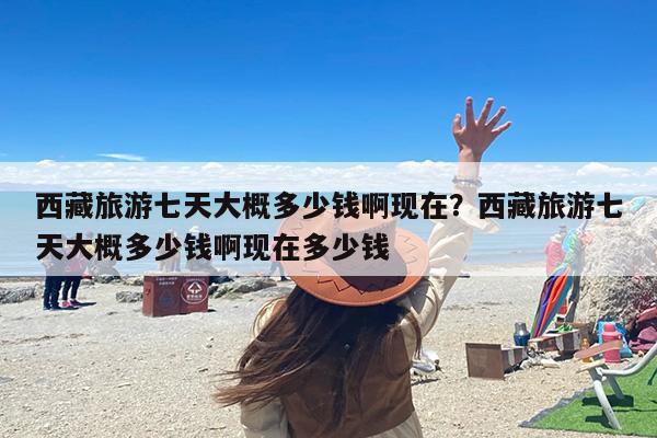 西藏旅游七天大概多少钱啊现在？西藏旅游七天大概多少钱啊现在多少钱