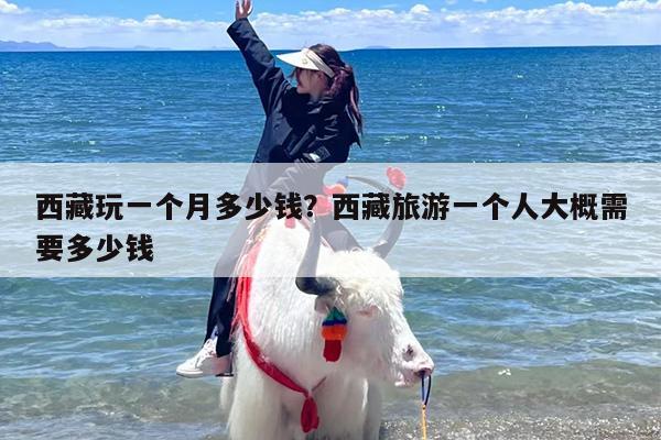 西藏玩一个月多少钱？西藏旅游一个人大概需要多少钱
