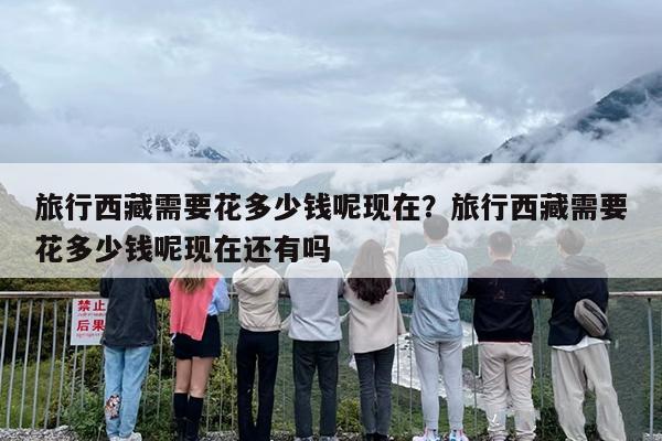 旅行西藏需要花多少钱呢现在？旅行西藏需要花多少钱呢现在还有吗