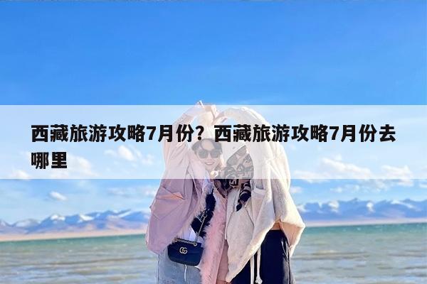 西藏旅游攻略7月份？西藏旅游攻略7月份去哪里