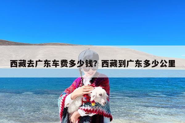 西藏去广东车费多少钱？西藏到广东多少公里