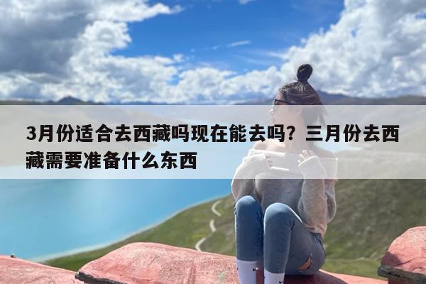 3月份适合去西藏吗现在能去吗？三月份去西藏需要准备什么东西