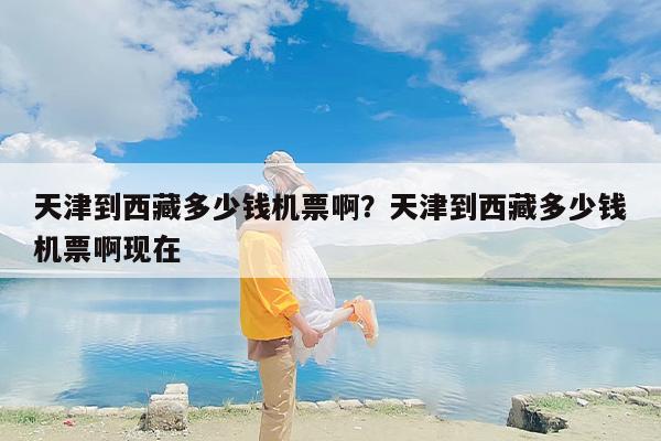 天津到西藏多少钱机票啊？天津到西藏多少钱机票啊现在