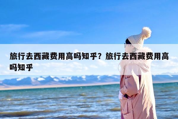 旅行去西藏费用高吗知乎？旅行去西藏费用高吗知乎