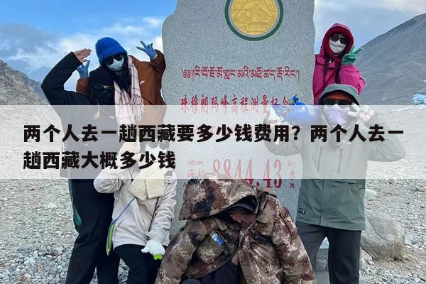 两个人去一趟西藏要多少钱费用？两个人去一趟西藏大概多少钱