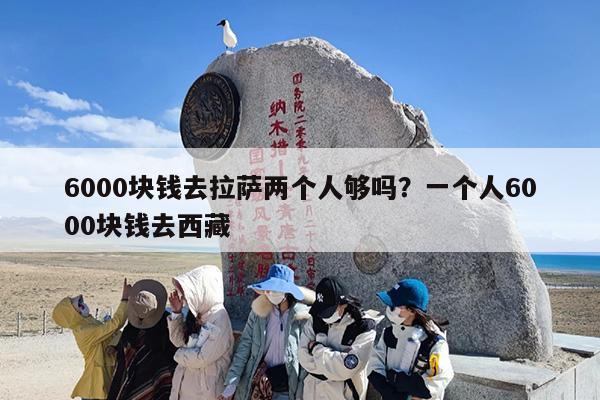 6000块钱去拉萨两个人够吗？一个人6000块钱去西藏
