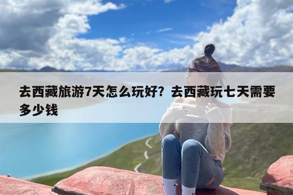 去西藏旅游7天怎么玩好？去西藏玩七天需要多少钱