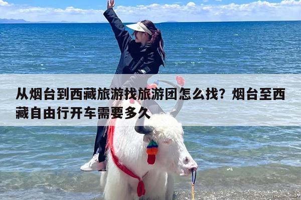从烟台到西藏旅游找旅游团怎么找？烟台至西藏自由行开车需要多久