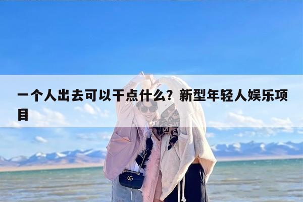 一个人出去可以干点什么？新型年轻人娱乐项目