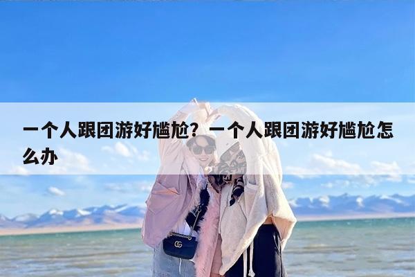 一个人跟团游好尴尬？一个人跟团游好尴尬怎么办