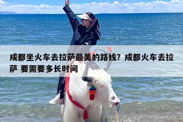 成都坐火车去拉萨最美的路线？成都火车去拉萨 要需要多长时间