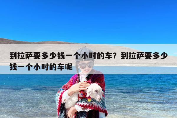 到拉萨要多少钱一个小时的车？到拉萨要多少钱一个小时的车呢